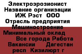 Электроэрозионист › Название организации ­ ИЖ-Рэст, ООО › Отрасль предприятия ­ Машиностроение › Минимальный оклад ­ 25 000 - Все города Работа » Вакансии   . Дагестан респ.,Кизилюрт г.